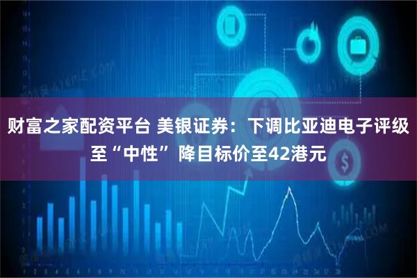 财富之家配资平台 美银证券：下调比亚迪电子评级至“中性” 降目标价至42港元
