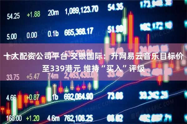 十大配资公司平台 交银国际：升网易云音乐目标价至339港元 维持“买入”评级