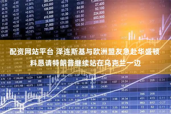 配资网站平台 泽连斯基与欧洲盟友急赴华盛顿 料恳请特朗普继续站在乌克兰一边