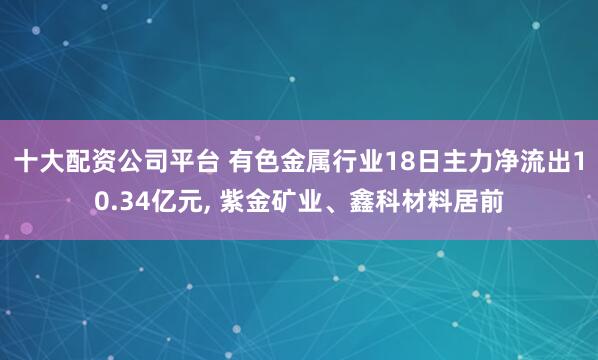 十大配资公司平台 有色金属行业18日主力净流出10.34亿元, 紫金矿业、鑫科材料居前
