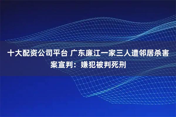 十大配资公司平台 广东廉江一家三人遭邻居杀害案宣判：嫌犯被判死刑