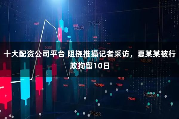 十大配资公司平台 阻挠推搡记者采访，夏某某被行政拘留10日