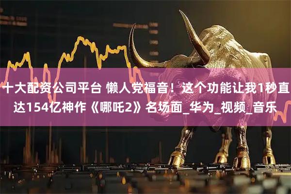 十大配资公司平台 懒人党福音！这个功能让我1秒直达154亿神作《哪吒2》名场面_华为_视频_音乐