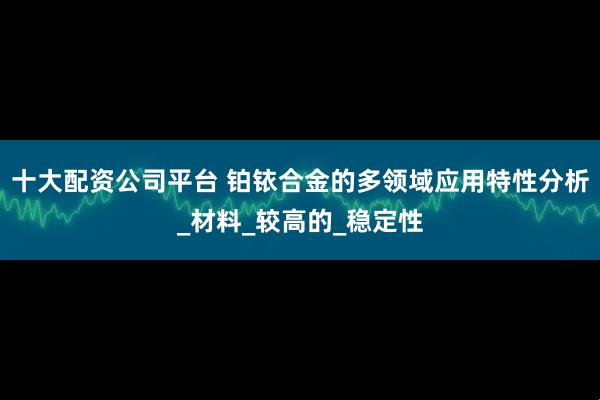 十大配资公司平台 铂铱合金的多领域应用特性分析_材料_较高的_稳定性