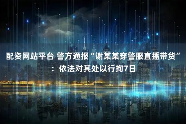 配资网站平台 警方通报“谢某某穿警服直播带货”：依法对其处以行拘7日