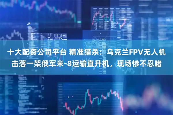 十大配资公司平台 精准猎杀:乌克兰FPV无人机击落一架俄军米-8运输直升机,现场惨不忍睹