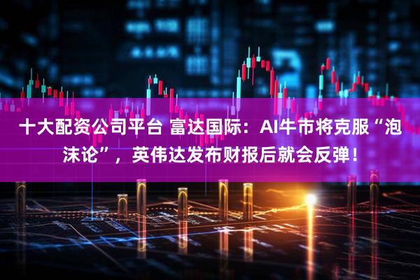 十大配资公司平台 富达国际：AI牛市将克服“泡沫论”，英伟达发布财报后就会反弹！