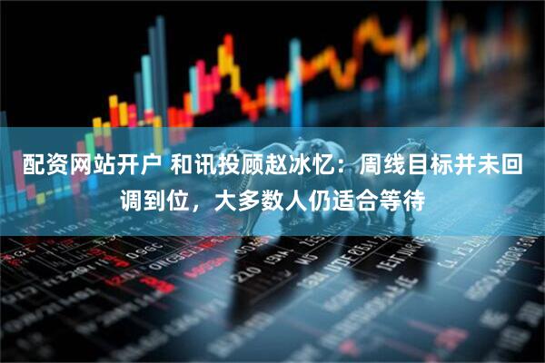 配资网站开户 和讯投顾赵冰忆：周线目标并未回调到位，大多数人仍适合等待
