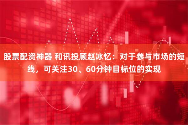 股票配资神器 和讯投顾赵冰忆：对于参与市场的短线，可关注30、60分钟目标位的实现