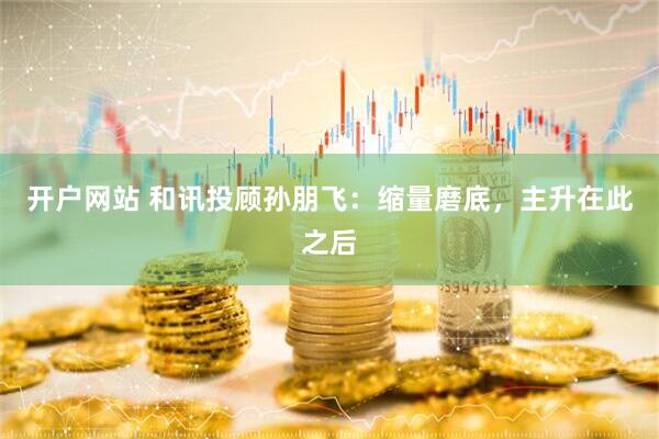 开户网站 和讯投顾孙朋飞：缩量磨底，主升在此之后