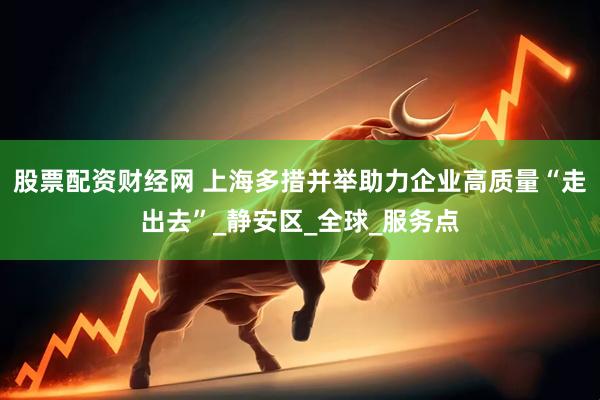 股票配资财经网 上海多措并举助力企业高质量“走出去”_静安区_全球_服务点