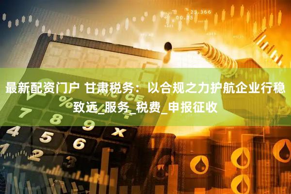 最新配资门户 甘肃税务：以合规之力护航企业行稳致远_服务_税费_申报征收