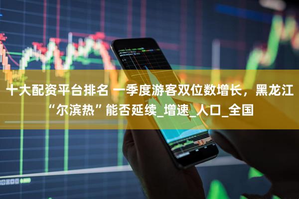 十大配资平台排名 一季度游客双位数增长，黑龙江“尔滨热”能否延续_增速_人口_全国