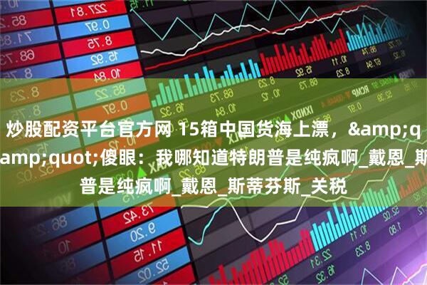 炒股配资平台官方网 15箱中国货海上漂，&quot;死忠粉&quot;傻眼：我哪知道特朗普是纯疯啊_戴恩_斯蒂芬斯_关税