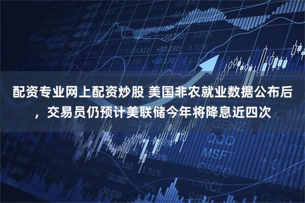配资专业网上配资炒股 美国非农就业数据公布后，交易员仍预计美联储今年将降息近四次