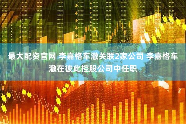 最大配资官网 李嘉格车澈关联2家公司 李嘉格车澈在彼此控股公司中任职
