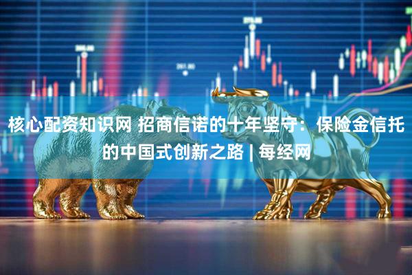 核心配资知识网 招商信诺的十年坚守：保险金信托的中国式创新之路 | 每经网