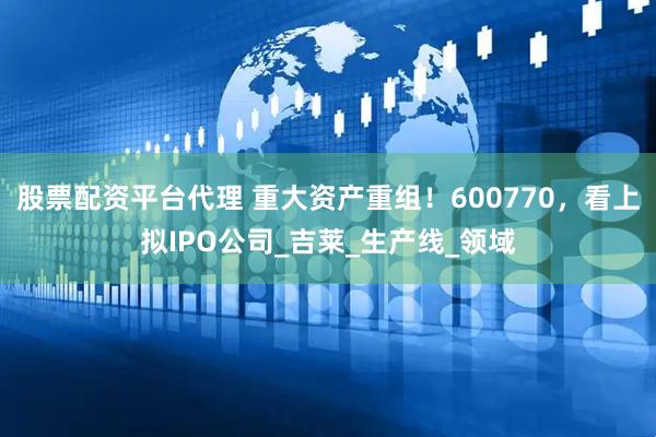 股票配资平台代理 重大资产重组！600770，看上拟IPO公司_吉莱_生产线_领域