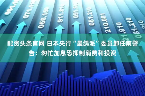 配资头条官网 日本央行“最鸽派”委员卸任前警告：匆忙加息恐抑制消费和投资