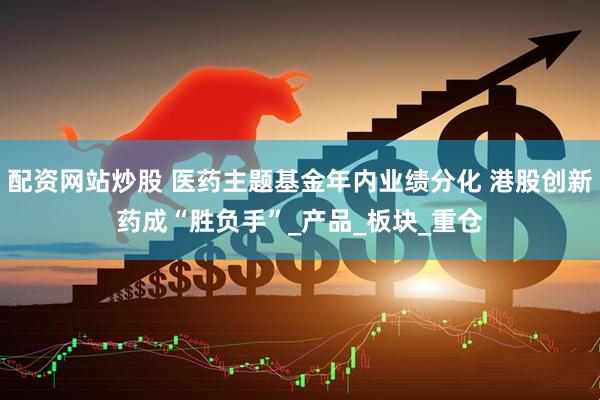 配资网站炒股 医药主题基金年内业绩分化 港股创新药成“胜负手”_产品_板块_重仓