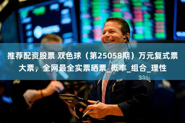 推荐配资股票 双色球（第25058期）万元复式票大票，全网最全实票晒票_概率_组合_理性