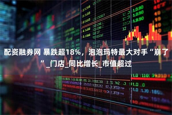 配资融券网 暴跌超18%，泡泡玛特最大对手“崩了”_门店_同比增长_市值超过