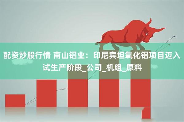 配资炒股行情 南山铝业：印尼宾坦氧化铝项目迈入试生产阶段_公司_机组_原料