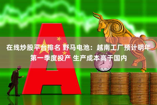 在线炒股平台排名 野马电池：越南工厂预计明年第一季度投产 生产成本高于国内