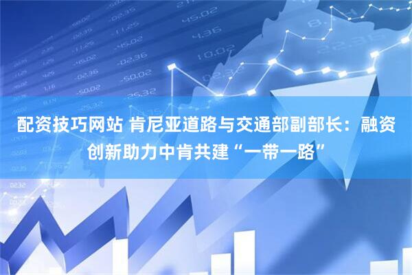 配资技巧网站 肯尼亚道路与交通部副部长：融资创新助力中肯共建“一带一路”