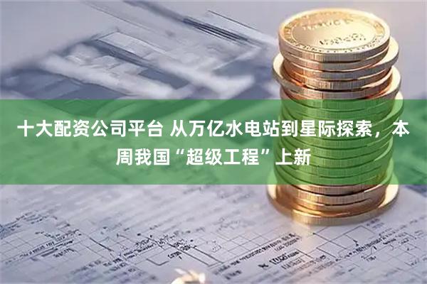 十大配资公司平台 从万亿水电站到星际探索，本周我国“超级工程”上新