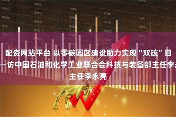 配资网站平台 以零碳园区建设助力实现“双碳”目标 ——访中国石油和化学工业联合会科技与装备部主任李永亮