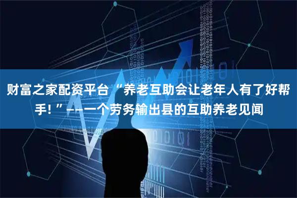 财富之家配资平台 “养老互助会让老年人有了好帮手! ”——一个劳务输出县的互助养老见闻