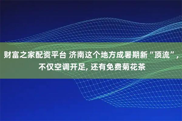 财富之家配资平台 济南这个地方成暑期新“顶流”, 不仅空调开足, 还有免费菊花茶