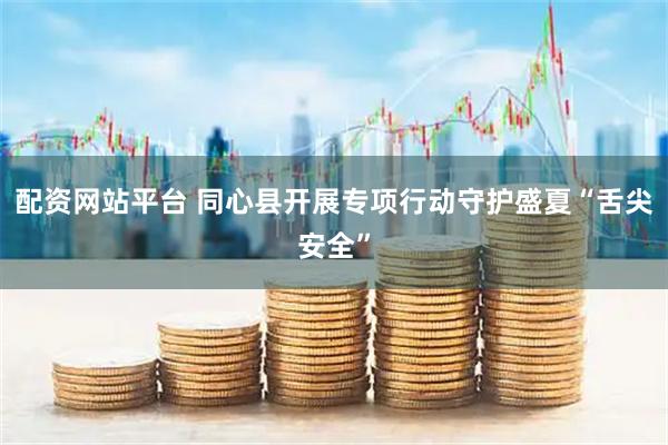 配资网站平台 同心县开展专项行动守护盛夏“舌尖安全”