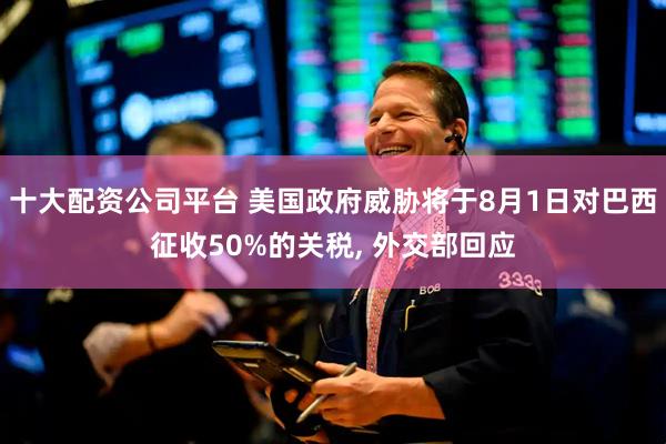 十大配资公司平台 美国政府威胁将于8月1日对巴西征收50%的关税, 外交部回应