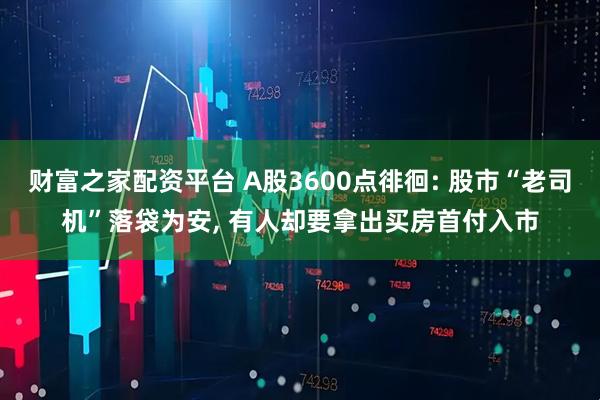 财富之家配资平台 A股3600点徘徊: 股市“老司机”落袋为安, 有人却要拿出买房首付入市