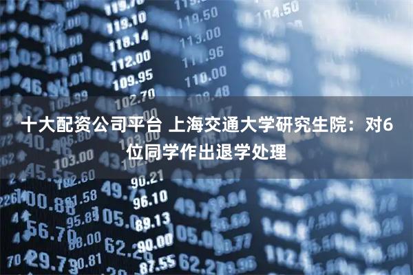 十大配资公司平台 上海交通大学研究生院：对6位同学作出退学处理