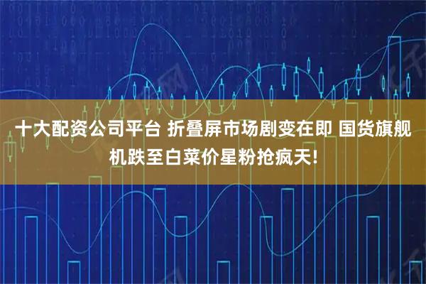 十大配资公司平台 折叠屏市场剧变在即 国货旗舰机跌至白菜价星粉抢疯天!