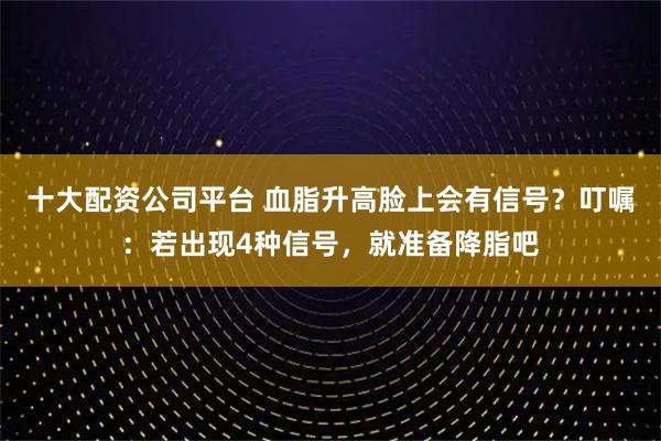 十大配资公司平台 血脂升高脸上会有信号？叮嘱：若出现4种信号，就准备降脂吧