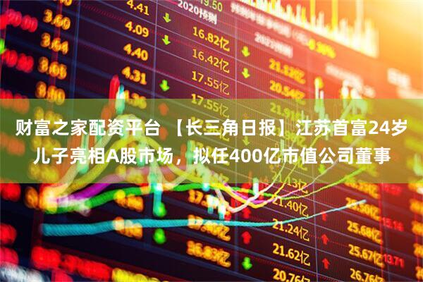 财富之家配资平台 【长三角日报】江苏首富24岁儿子亮相A股市场，拟任400亿市值公司董事