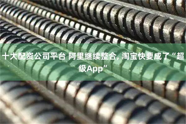 十大配资公司平台 阿里继续整合, 淘宝快要成了“超级App”