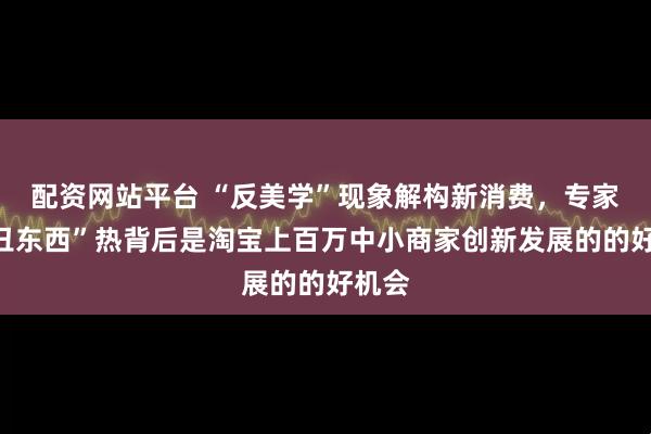 配资网站平台 “反美学”现象解构新消费，专家：“丑东西”热背后是淘宝上百万中小商家创新发展的的好机会