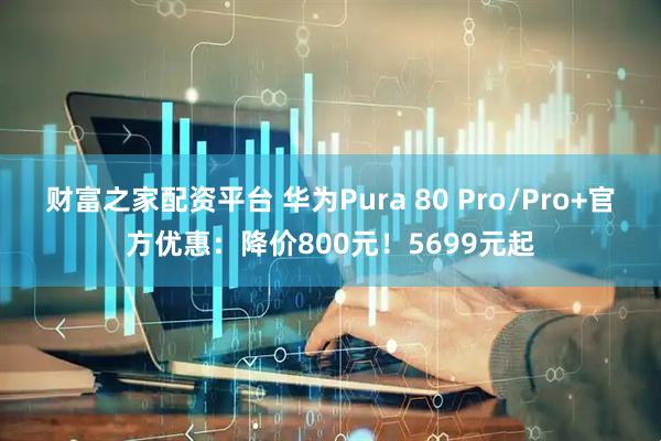 财富之家配资平台 华为Pura 80 Pro/Pro+官方优惠：降价800元！5699元起