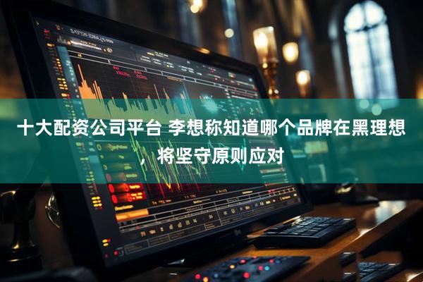 十大配资公司平台 李想称知道哪个品牌在黑理想，将坚守原则应对