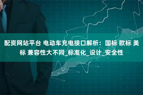 配资网站平台 电动车充电接口解析：国标 欧标 美标 兼容性大不同_标准化_设计_安全性