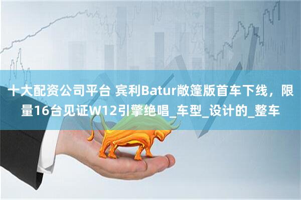 十大配资公司平台 宾利Batur敞篷版首车下线，限量16台见证W12引擎绝唱_车型_设计的_整车