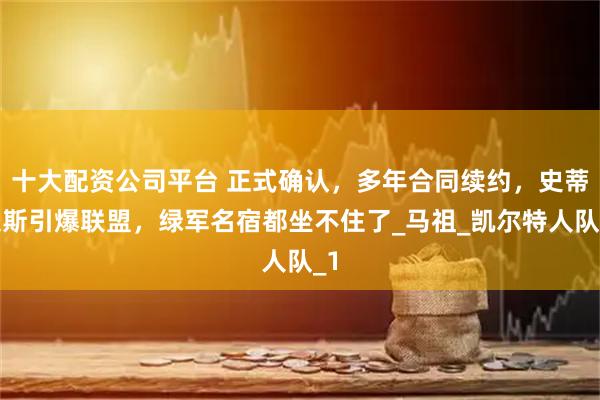十大配资公司平台 正式确认，多年合同续约，史蒂文斯引爆联盟，绿军名宿都坐不住了_马祖_凯尔特人队_1