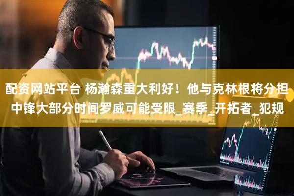 配资网站平台 杨瀚森重大利好！他与克林根将分担中锋大部分时间罗威可能受限_赛季_开拓者_犯规