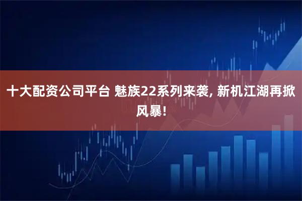 十大配资公司平台 魅族22系列来袭, 新机江湖再掀风暴!