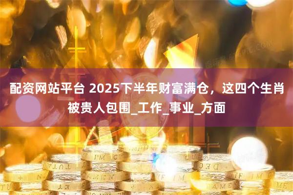 配资网站平台 2025下半年财富满仓，这四个生肖被贵人包围_工作_事业_方面